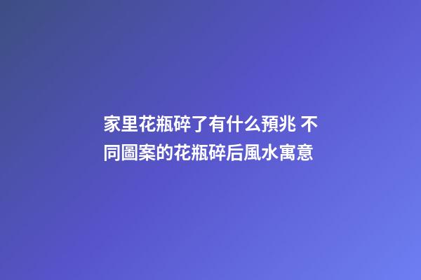 家里花瓶碎了有什么預兆 不同圖案的花瓶碎后風水寓意